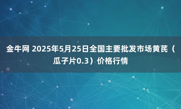金牛网 2025年5月25日全国主要批发市场黄芪（瓜子片0.3）价格行情