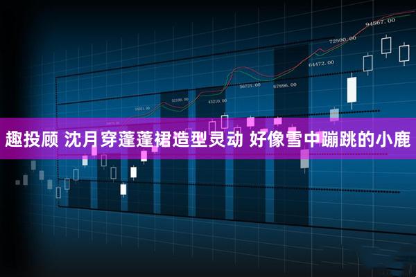 趣投顾 沈月穿蓬蓬裙造型灵动 好像雪中蹦跳的小鹿