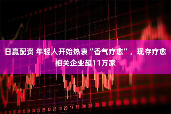 日赢配资 年轻人开始热衷“香气疗愈”，现存疗愈相关企业超11万家