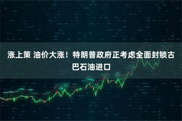 涨上策 油价大涨！特朗普政府正考虑全面封锁古巴石油进口