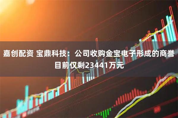 嘉创配资 宝鼎科技：公司收购金宝电子形成的商誉目前仅剩23441万元