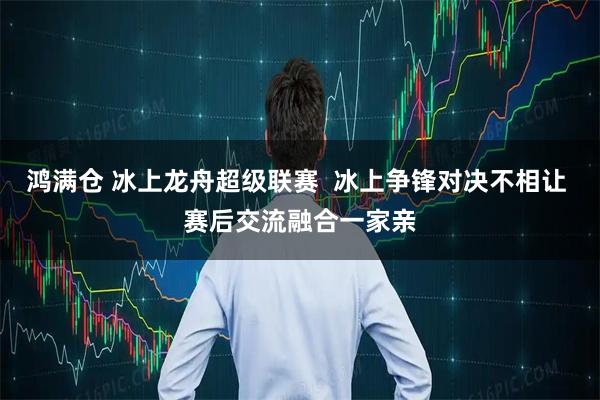 鸿满仓 冰上龙舟超级联赛  冰上争锋对决不相让 赛后交流融合一家亲