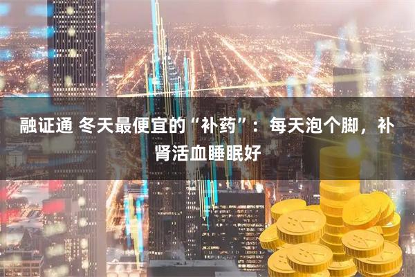 融证通 冬天最便宜的“补药”：每天泡个脚，补肾活血睡眠好