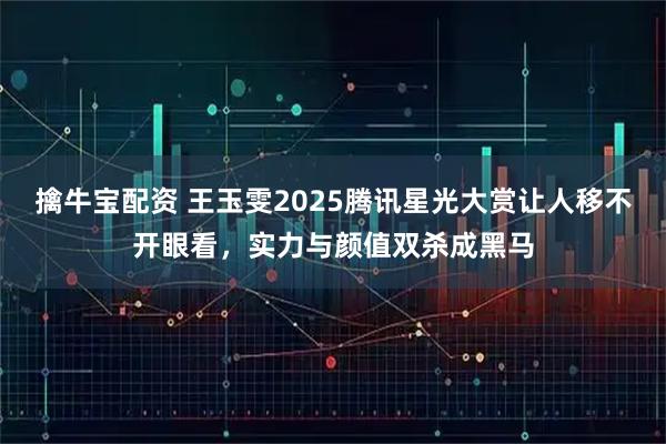 擒牛宝配资 王玉雯2025腾讯星光大赏让人移不开眼看，实力与颜值双杀成黑马