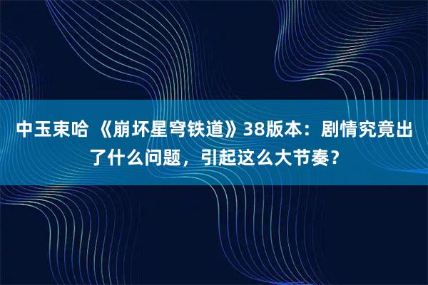 中玉束哈 《崩坏星穹铁道》38版本：剧情究竟出了什么问题，引起这么大节奏？