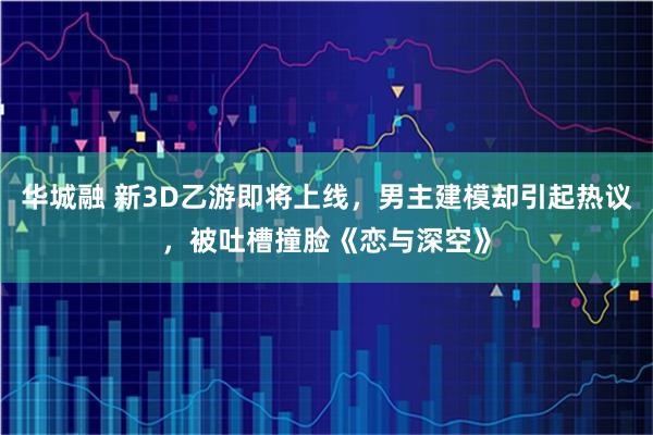 华城融 新3D乙游即将上线，男主建模却引起热议，被吐槽撞脸《恋与深空》