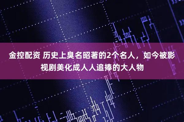 金控配资 历史上臭名昭著的2个名人，如今被影视剧美化成人人追捧的大人物