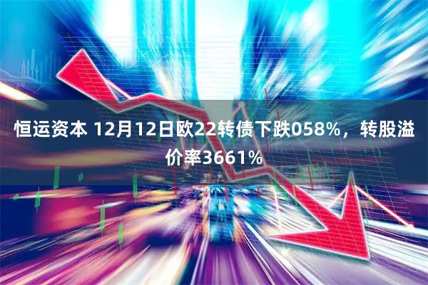 恒运资本 12月12日欧22转债下跌058%，转股溢价率3661%