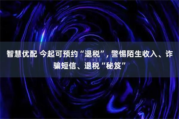 智慧优配 今起可预约“退税”, 警惕陌生收入、诈骗短信、退税“秘笈”
