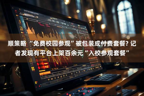 顺策略 “免费校园参观”被包装成付费套餐? 记者发现有平台上架百余元“入校参观套餐”
