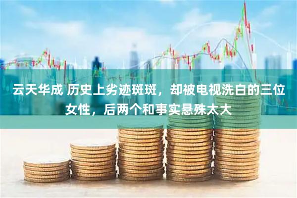 云天华成 历史上劣迹斑斑，却被电视洗白的三位女性，后两个和事实悬殊太大