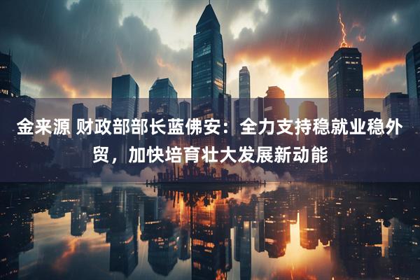 金来源 财政部部长蓝佛安：全力支持稳就业稳外贸，加快培育壮大发展新动能