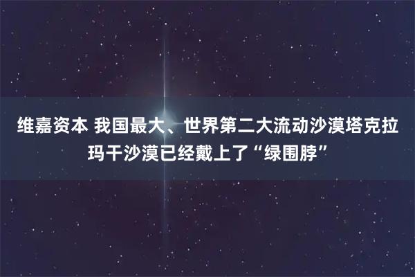 维嘉资本 我国最大、世界第二大流动沙漠塔克拉玛干沙漠已经戴上了“绿围脖”