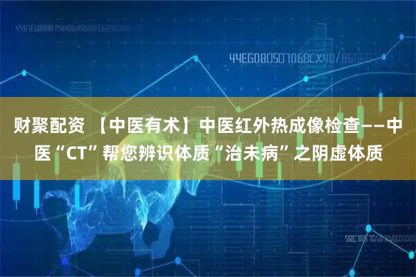 财聚配资 【中医有术】中医红外热成像检查——中医“CT”帮您辨识体质“治未病”之阴虚体质