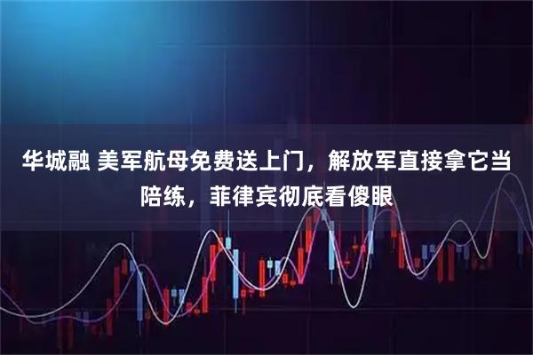 华城融 美军航母免费送上门，解放军直接拿它当陪练，菲律宾彻底看傻眼
